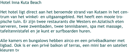 Hotel Inna Kuta Beach  Het hotel ligt direct aan het beroemde strand van Kutaen in het cen-trum van het winkel- en uitgaansgebied. Het heeft een mooie tro-pische tuin. Er zijn twee restaurants die Westers en Aziatisch eten serveren, twee zwembaden, twee tennisbanen, spa met massage, tafeltennistafel en je kunt er surfboarden huren.  Alle kamers en bungalows hebben airco en een privbadkamer met ligbad. Ook is er een priv balkon of terras, een mini bar en sateliet kleuren tv